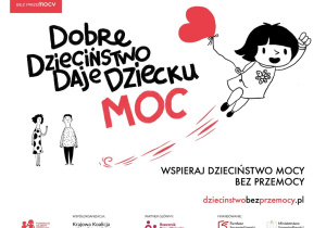 Na zdjęciu widać plakat kampanii społecznej "Dobre Dzieciństwo daje dziecku moc". W centrum znajduje się duży napis "Moc" w kolorze czerwonym. Po prawej stronie jest ilustracja uśmiechniętej dziewczynki unoszącej się w powietrzu na czerwonym balonie w kształcie serca. Po lewej stronie widoczne są dwie małe postacie dzieci. Plakat promuje hasło "Wspieraj dzieciństwo mocy bez przemocy". Na dole znajduje się adres strony oraz logotypy organizacji i partnerów kampanii W lewym górnym rogu widoczne jest czerwone logo "Dzieciństwo bez przemocy".